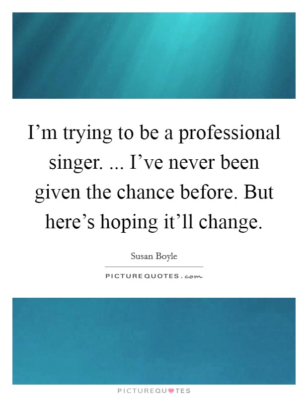 I'm trying to be a professional singer. ... I've never been given the chance before. But here's hoping it'll change. Picture Quote #1