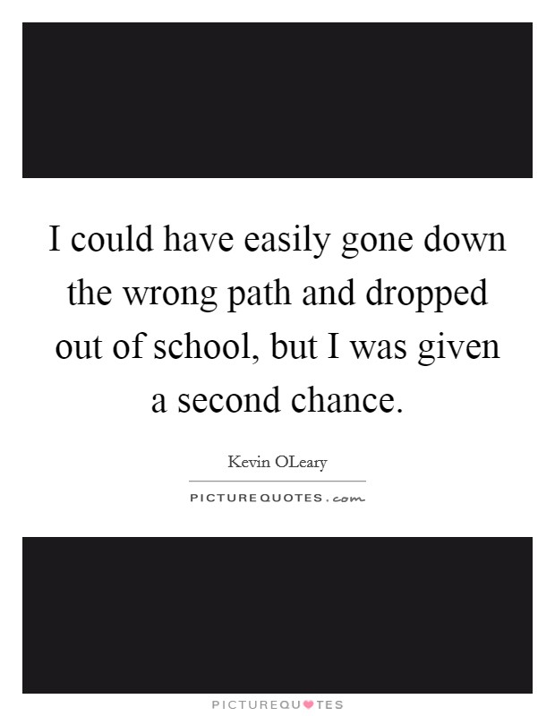 I could have easily gone down the wrong path and dropped out of school, but I was given a second chance. Picture Quote #1