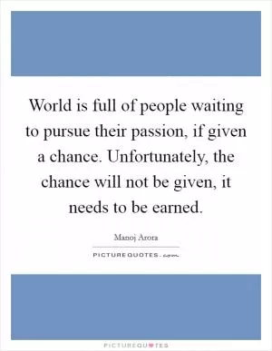 World is full of people waiting to pursue their passion, if given a chance. Unfortunately, the chance will not be given, it needs to be earned Picture Quote #1