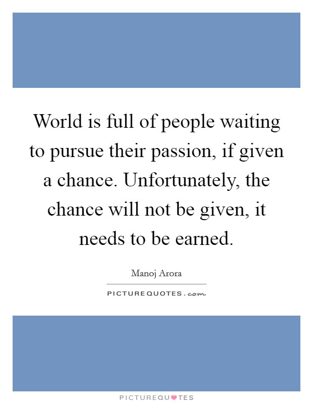 World is full of people waiting to pursue their passion, if given a chance. Unfortunately, the chance will not be given, it needs to be earned. Picture Quote #1