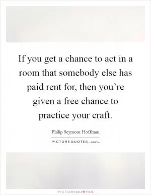 If you get a chance to act in a room that somebody else has paid rent for, then you’re given a free chance to practice your craft Picture Quote #1