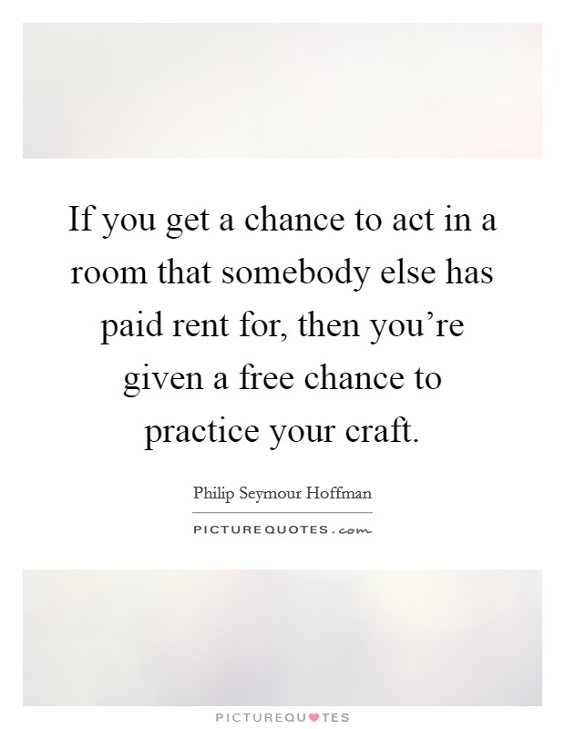 If you get a chance to act in a room that somebody else has paid rent for, then you're given a free chance to practice your craft. Picture Quote #1
