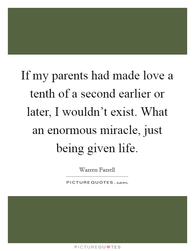 If my parents had made love a tenth of a second earlier or later, I wouldn't exist. What an enormous miracle, just being given life. Picture Quote #1