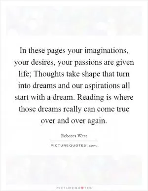 In these pages your imaginations, your desires, your passions are given life; Thoughts take shape that turn into dreams and our aspirations all start with a dream. Reading is where those dreams really can come true over and over again Picture Quote #1
