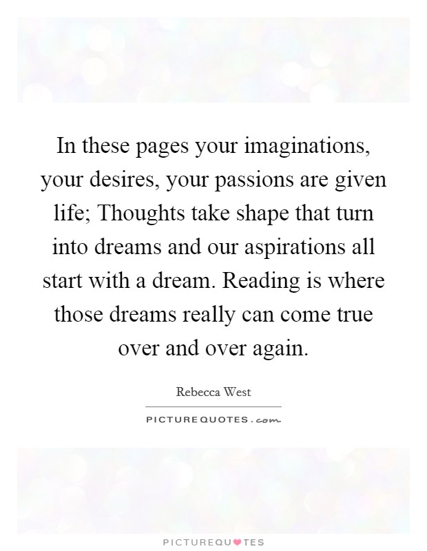 In these pages your imaginations, your desires, your passions are given life; Thoughts take shape that turn into dreams and our aspirations all start with a dream. Reading is where those dreams really can come true over and over again. Picture Quote #1