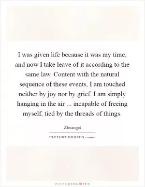 I was given life because it was my time, and now I take leave of it according to the same law. Content with the natural sequence of these events, I am touched neither by joy nor by grief. I am simply hanging in the air ... incapable of freeing myself, tied by the threads of things Picture Quote #1