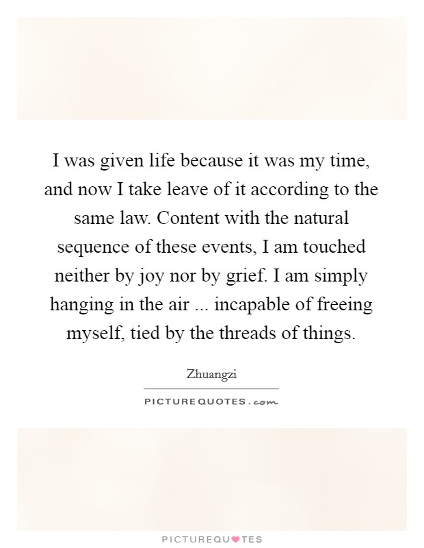 I was given life because it was my time, and now I take leave of it according to the same law. Content with the natural sequence of these events, I am touched neither by joy nor by grief. I am simply hanging in the air ... incapable of freeing myself, tied by the threads of things. Picture Quote #1