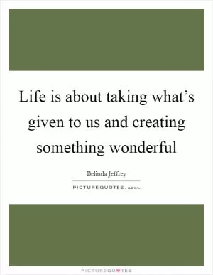 Life is about taking what’s given to us and creating something wonderful Picture Quote #1