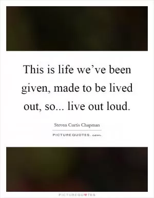This is life we’ve been given, made to be lived out, so... live out loud Picture Quote #1