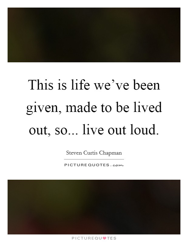 This is life we've been given, made to be lived out, so... live out loud. Picture Quote #1