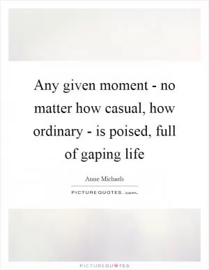 Any given moment - no matter how casual, how ordinary - is poised, full of gaping life Picture Quote #1