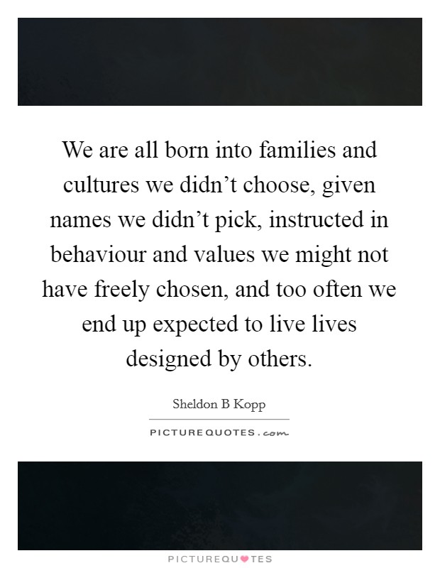 We are all born into families and cultures we didn't choose, given names we didn't pick, instructed in behaviour and values we might not have freely chosen, and too often we end up expected to live lives designed by others. Picture Quote #1