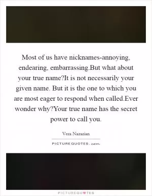Most of us have nicknames-annoying, endearing, embarrassing.But what about your true name?It is not necessarily your given name. But it is the one to which you are most eager to respond when called.Ever wonder why?Your true name has the secret power to call you Picture Quote #1