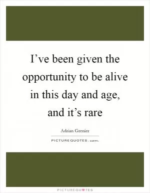 I’ve been given the opportunity to be alive in this day and age, and it’s rare Picture Quote #1