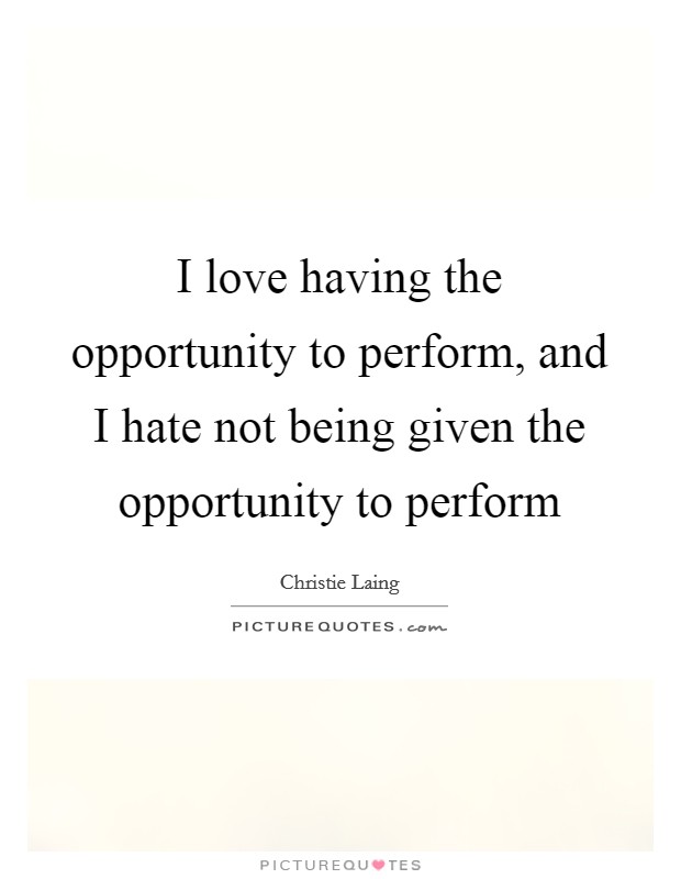 I love having the opportunity to perform, and I hate not being given the opportunity to perform Picture Quote #1