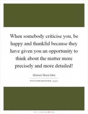 When somebody criticise you, be happy and thankful because they have given you an opportunity to think about the matter more precisely and more detailed! Picture Quote #1