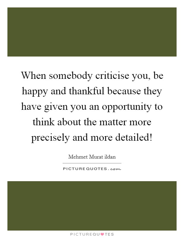 When somebody criticise you, be happy and thankful because they have given you an opportunity to think about the matter more precisely and more detailed! Picture Quote #1