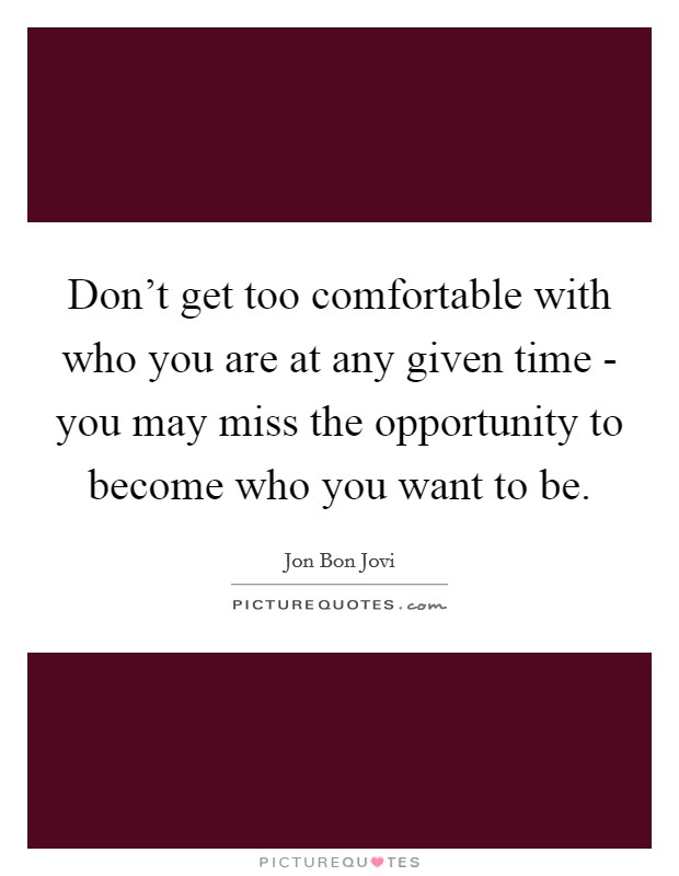 Don't get too comfortable with who you are at any given time - you may miss the opportunity to become who you want to be. Picture Quote #1
