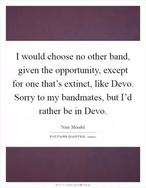 I would choose no other band, given the opportunity, except for one that’s extinct, like Devo. Sorry to my bandmates, but I’d rather be in Devo Picture Quote #1