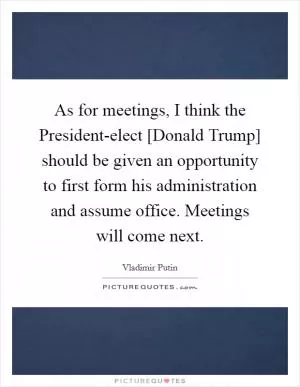 As for meetings, I think the President-elect [Donald Trump] should be given an opportunity to first form his administration and assume office. Meetings will come next Picture Quote #1