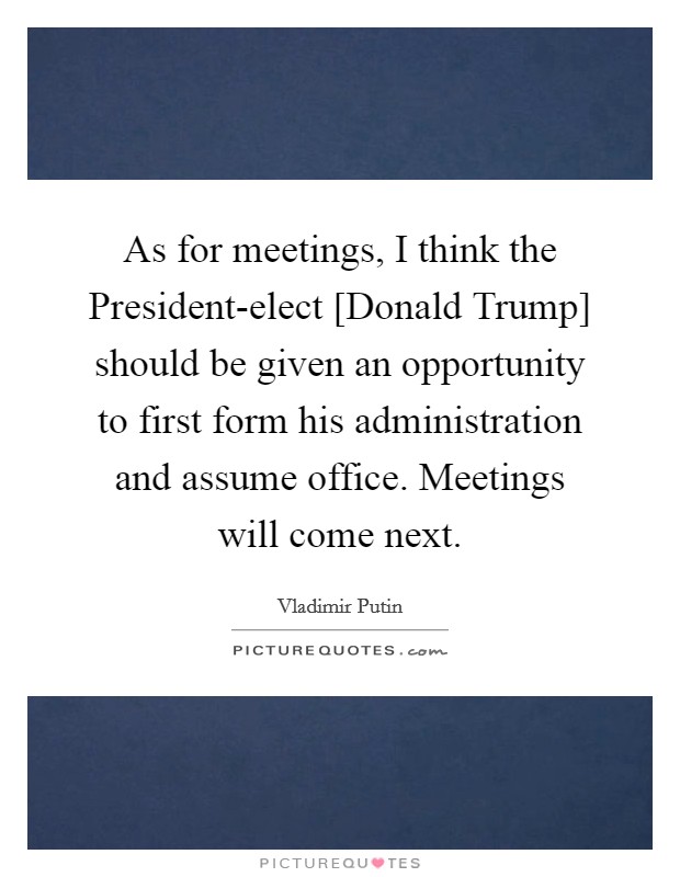 As for meetings, I think the President-elect [Donald Trump] should be given an opportunity to first form his administration and assume office. Meetings will come next. Picture Quote #1