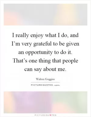 I really enjoy what I do, and I’m very grateful to be given an opportunity to do it. That’s one thing that people can say about me Picture Quote #1