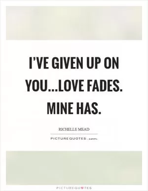 I’ve given up on you...Love fades. Mine has Picture Quote #1