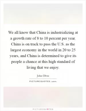We all know that China is industrializing at a growth rate of 8 to 10 percent per year. China is on track to pass the U.S. as the largest economy in the world in 20 to 25 years, and China is determined to give its people a chance at this high standard of living that we enjoy Picture Quote #1