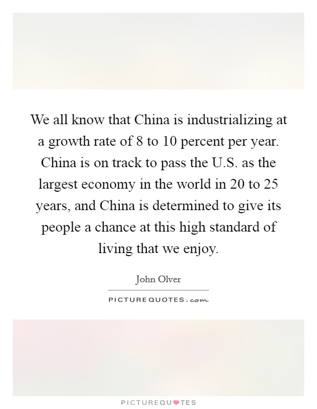 We all know that China is industrializing at a growth rate of 8 to 10 percent per year. China is on track to pass the U.S. as the largest economy in the world in 20 to 25 years, and China is determined to give its people a chance at this high standard of living that we enjoy. Picture Quote #1