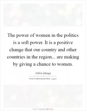 The power of women in the politics is a soft power. It is a positive change that our country and other countries in the region... are making by giving a chance to women Picture Quote #1