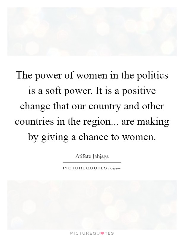 The power of women in the politics is a soft power. It is a positive change that our country and other countries in the region... are making by giving a chance to women. Picture Quote #1