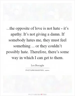...the opposite of love is not hate - it’s apathy. It’s not giving a damn. If somebody hates me, they must feel something ... or they couldn’t possibly hate. Therefore, there’s some way in which I can get to them Picture Quote #1