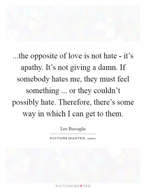 ...the opposite of love is not hate - it's apathy. It's not giving a damn. If somebody hates me, they must feel something ... or they couldn't possibly hate. Therefore, there's some way in which I can get to them. Picture Quote #1