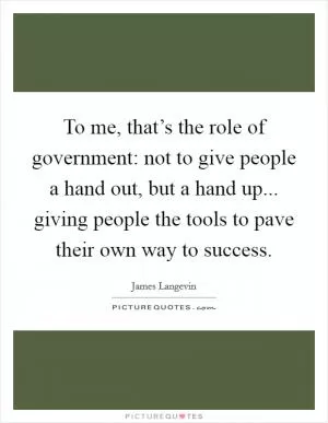 To me, that’s the role of government: not to give people a hand out, but a hand up... giving people the tools to pave their own way to success Picture Quote #1