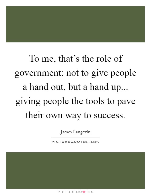 To me, that's the role of government: not to give people a hand out, but a hand up... giving people the tools to pave their own way to success. Picture Quote #1