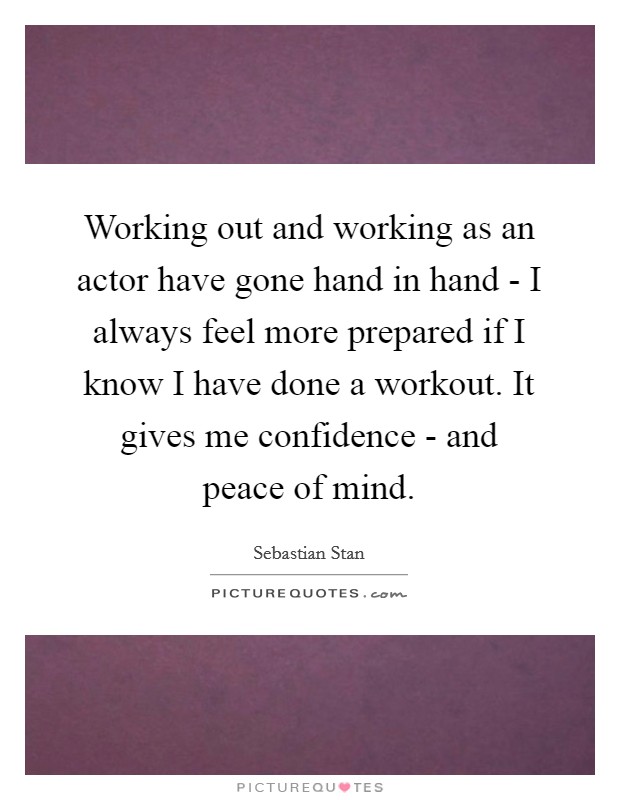 Working out and working as an actor have gone hand in hand - I always feel more prepared if I know I have done a workout. It gives me confidence - and peace of mind. Picture Quote #1