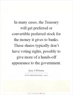 In many cases, the Treasury will get preferred or convertible preferred stock for the money it gives to banks. These shares typically don’t have voting rights, possibly to give more of a hands-off appearance to the government Picture Quote #1