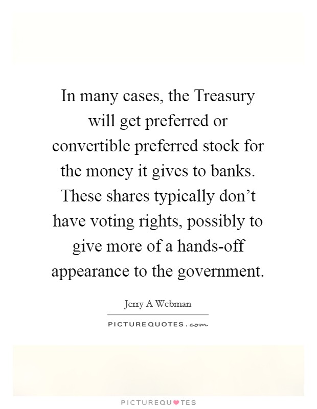 In many cases, the Treasury will get preferred or convertible preferred stock for the money it gives to banks. These shares typically don't have voting rights, possibly to give more of a hands-off appearance to the government. Picture Quote #1