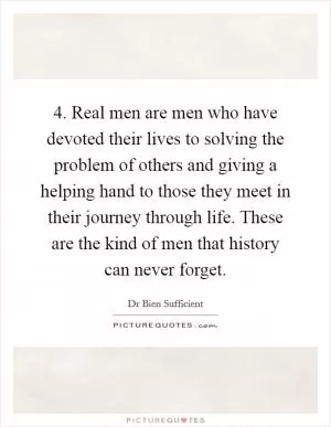 4. Real men are men who have devoted their lives to solving the problem of others and giving a helping hand to those they meet in their journey through life. These are the kind of men that history can never forget Picture Quote #1