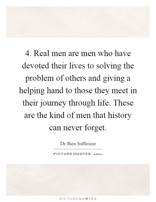 4. Real men are men who have devoted their lives to solving the problem of others and giving a helping hand to those they meet in their journey through life. These are the kind of men that history can never forget Picture Quote #1