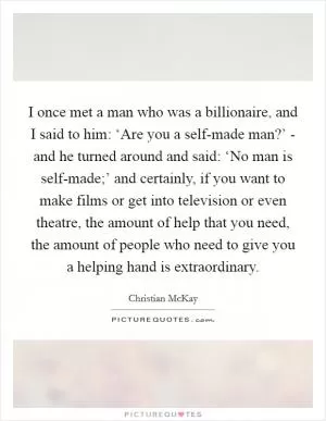 I once met a man who was a billionaire, and I said to him: ‘Are you a self-made man?’ - and he turned around and said: ‘No man is self-made;’ and certainly, if you want to make films or get into television or even theatre, the amount of help that you need, the amount of people who need to give you a helping hand is extraordinary Picture Quote #1