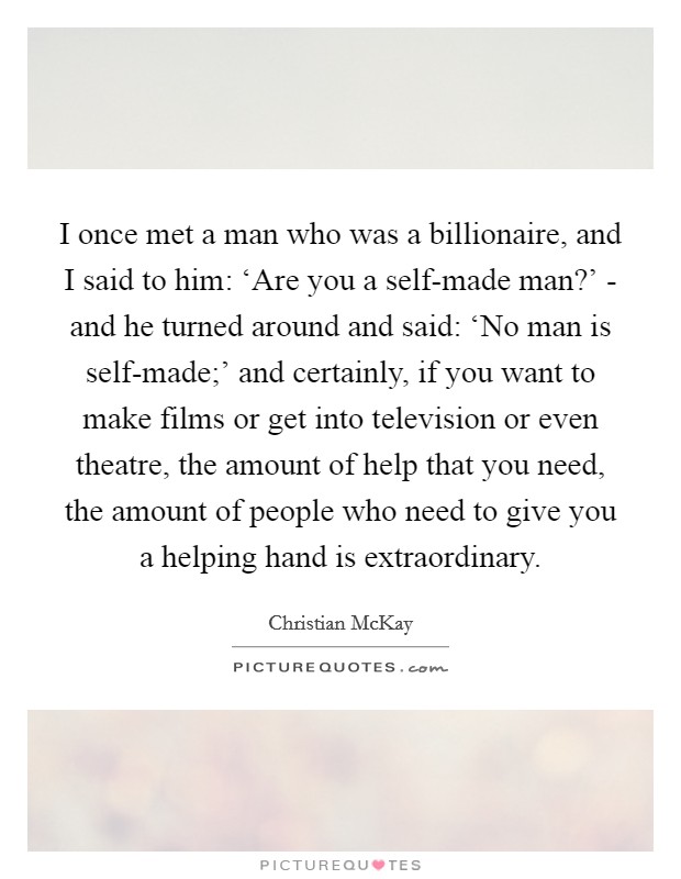 I once met a man who was a billionaire, and I said to him: ‘Are you a self-made man?' - and he turned around and said: ‘No man is self-made;' and certainly, if you want to make films or get into television or even theatre, the amount of help that you need, the amount of people who need to give you a helping hand is extraordinary. Picture Quote #1