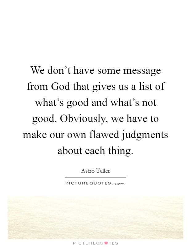 We don't have some message from God that gives us a list of what's good and what's not good. Obviously, we have to make our own flawed judgments about each thing. Picture Quote #1