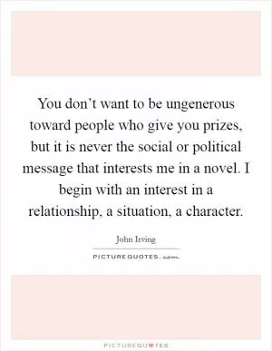 You don’t want to be ungenerous toward people who give you prizes, but it is never the social or political message that interests me in a novel. I begin with an interest in a relationship, a situation, a character Picture Quote #1