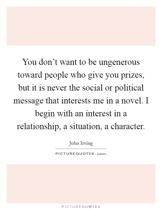 You don't want to be ungenerous toward people who give you prizes, but it is never the social or political message that interests me in a novel. I begin with an interest in a relationship, a situation, a character. Picture Quote #1