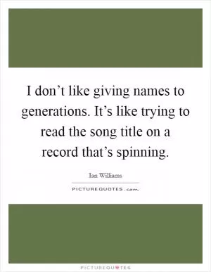 I don’t like giving names to generations. It’s like trying to read the song title on a record that’s spinning Picture Quote #1