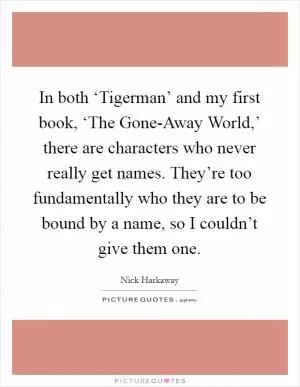 In both ‘Tigerman’ and my first book, ‘The Gone-Away World,’ there are characters who never really get names. They’re too fundamentally who they are to be bound by a name, so I couldn’t give them one Picture Quote #1