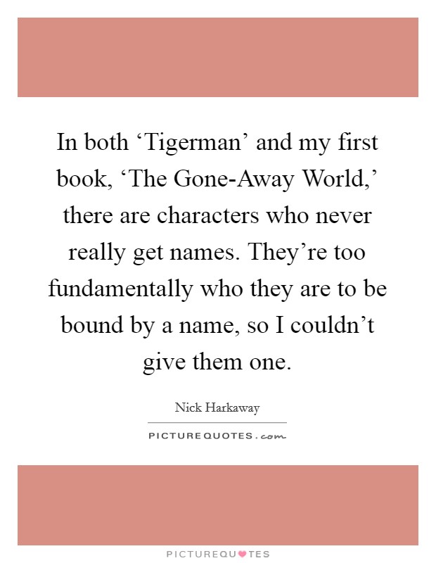 In both ‘Tigerman' and my first book, ‘The Gone-Away World,' there are characters who never really get names. They're too fundamentally who they are to be bound by a name, so I couldn't give them one. Picture Quote #1