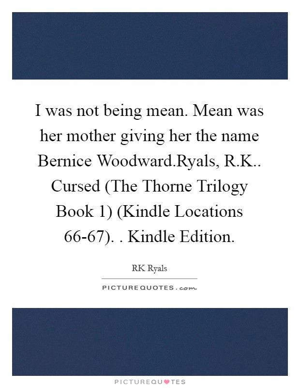 I was not being mean. Mean was her mother giving her the name Bernice Woodward.Ryals, R.K.. Cursed (The Thorne Trilogy Book 1) (Kindle Locations 66-67). . Kindle Edition. Picture Quote #1