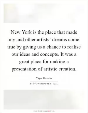New York is the place that made my and other artists’ dreams come true by giving us a chance to realise our ideas and concepts. It was a great place for making a presentation of artistic creation Picture Quote #1